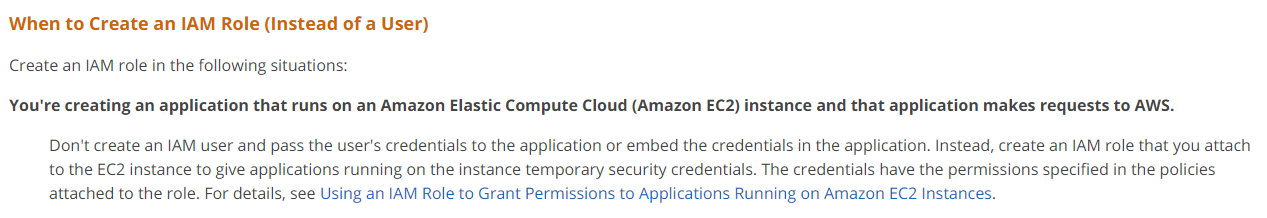 When to Create an IAM Role (Instead of a User)
Create an IAM role in the following situations:
You're creating an application that runs on an Amazon Elastic Compute Cloud (Amazon EC2) instance and that application makes requests to AWS.

Don't create an IAM user and pass the user's credentials to the application or embed the credentials in the application. Instead, create an IAM role that you attach
to the EC2 instance to give applications running on the instance temporary security credentials. The credentials have the permissions specified in the policies
attached to the role. For details, see Using an IAM Role to Grant Permissions to Applications Running on Amazon EC2 Instances.