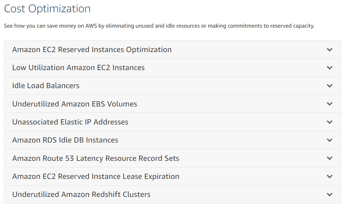 Cost Optimization

See how you can save money on AWS by eliminating unused and idle resources or making commitments to reserved capacity.

Amazon EC2 Reserved Instances Optimization
Low Utilization Amazon EC2 Instances

Idle Load Balancers

Underutilized Amazon EBS Volumes
Unassociated Elastic IP Addresses

Amazon RDS Idle DB Instances

Amazon Route 53 Latency Resource Record Sets
Amazon EC2 Reserved Instance Lease Expiration

Underutilized Amazon Redshift Clusters