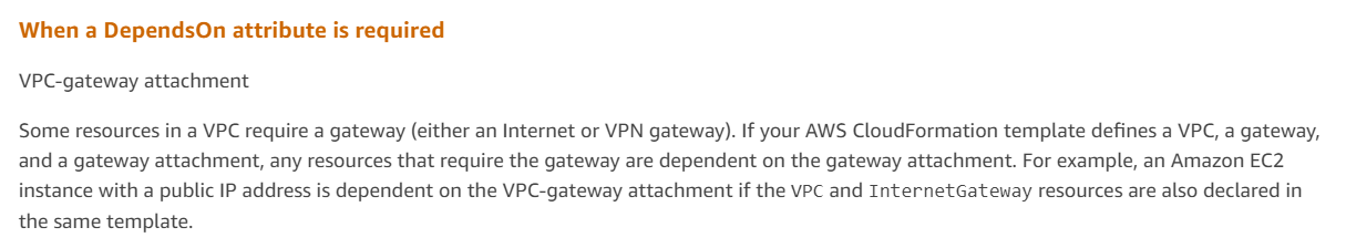 When a DependsOn attribute is required

VPC-gateway attachment

Some resources in a VPC require a gateway (either an Internet or VPN gateway). If your AWS CloudFormation template defines a VPC, a gateway,
and a gateway attachment, any resources that require the gateway are dependent on the gateway attachment. For example, an Amazon EC2

instance with a public IP address is dependent on the VPC-gateway attachment if the vec and InternetGateway resources are also declared in
the same template.