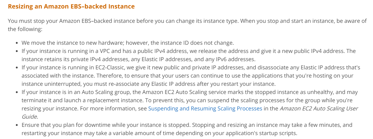 Resizing an Amazon EBS-backed Instance

You must stop your Amazon EBS-backed instance before you can change its instance type. When you stop and start an instance, be aware of
the following:

* We move the instance to new hardware; however, the instance ID does not change.

* If your instance is running in a VPC and has a public IPv4 address, we release the address and give it a new public IPv4 address. The
instance retains its private IPv4 addresses, any Elastic IP addresses, and any IPv6 addresses.

* If your instance is running in EC2-Classic, we give it new public and private IP addresses, and disassociate any Elastic IP address that's
associated with the instance. Therefore, to ensure that your users can continue to use the applications that you're hosting on your
instance uninterrupted, you must re-associate any Elastic IP address after you restart your instance.

* If your instance is in an Auto Scaling group, the Amazon EC2 Auto Scaling service marks the stopped instance as unhealthy, and may
terminate it and launch a replacement instance. To prevent this, you can suspend the scaling processes for the group while you're
resizing your instance. For more information, see Suspending and Resuming Scaling Processes in the Amazon EC2 Auto Scaling User
Guide.

* Ensure that you plan for downtime while your instance is stopped. Stopping and resizing an instance may take a few minutes, and
restarting your instance may take a variable amount of time depending on your application's startup scripts.