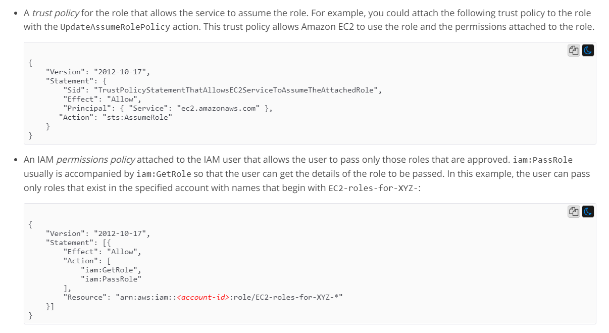 * A trust policy for the role that allows the service to assume the role. For example, you could attach the following trust policy to the role
with the UpdateAssumeRolePolicy action. This trust policy allows Amazon EC2 to use the role and the permissions attached to the role.

ag

"Version": "2012-10-17",
"Statement": {

"Sid": "TrustPolicyStatementThatAllowsEC2ServiceToAssumeTheAttachedRole",
Effect": "Allow",
"Principal": { "Service"
"Action": "sts:AssumeRole"

c2.amazonaws.com" },

* An IAM permissions policy attached to the IAM user that allows the user to pass only those roles that are approved. iam:PassRole
usually is accompanied by iam:GetRole so that the user can get the details of the role to be passed. In this example, the user can pass
only roles that exist in the specified account with names that begin with EC2-roles-for-XYZ-:

ag

"Version": "2012-10-17",
"Statement": [{
"Effect": “Allow”,
"Action": [
“iam:GetRole",
iam:PassRole”

1,

"Resource":

“arn:aws: iam: :<account-id>:role/EC2-roles-for-XYZ-*"

Ba)