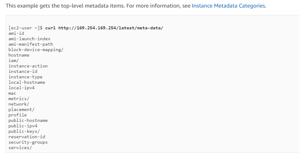 This example gets the top-level metadata items. For more information, see Instance Metadata Categories.

[ec2-user ~]$ curl http: //169.254.169.254/latest/meta-data/
ami-id
ami-launch-index
ami-manifest-path
block-device-mapping/
hostname

iam/
instance-action
instance-id
instance-type
local-hostname
local-ipva

mac

metrics/
network/
placement/
profile
public-hostname
public-ipv4
public-keys/
reservation-id
security-groups
services/