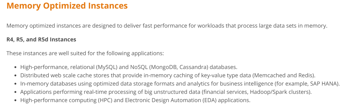 Memory Optimized Instances

Memory optimized instances are designed to deliver fast performance for workloads that process large data sets in memory.

R4, R5, and R5d Instances
These instances are well suited for the following applications:

* High-performance, relational (MySQL) and NoSQL (MongoDB, Cassandra) databases.

Distributed web scale cache stores that provide in-memory caching of key-value type data (Memcached and Redis).
In-memory databases using optimized data storage formats and analytics for business intelligence (for example, SAP HANA).
Applications performing real-time processing of big unstructured data (financial services, Hadoop/Spark clusters).
High-performance computing (HPC) and Electronic Design Automation (EDA) applications.