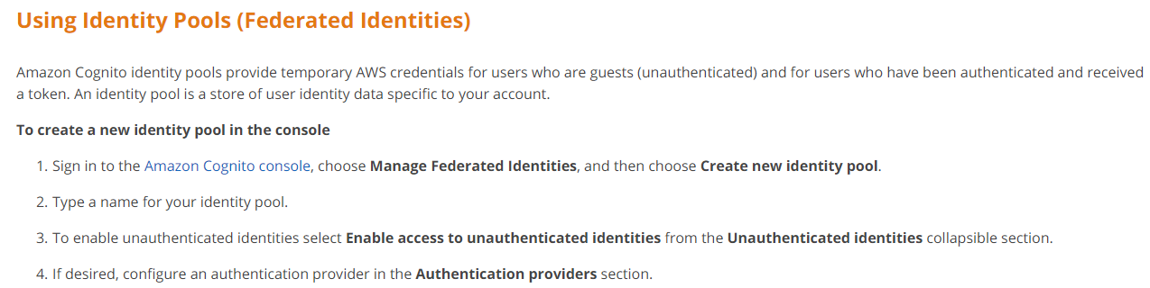 Using Identity Pools (Federated Identities)

Amazon Cognito identity pools provide temporary AWS credentials for users who are guests (unauthenticated) and for users who have been authenticated and received
a token. An identity pool is a store of user identity data specific to your account.

To create a new identity pool in the console

1. Sign in to the Amazon Cognito console, choose Manage Federated Identities, and then choose Create new identity pool.

2. Type a name for your identity pool.

3. To enable unauthenticated identities select Enable access to unauthenticated identities from the Unauthenticated identities collapsible section.

4. If desired, configure an authentication provider in the Authentication providers section.