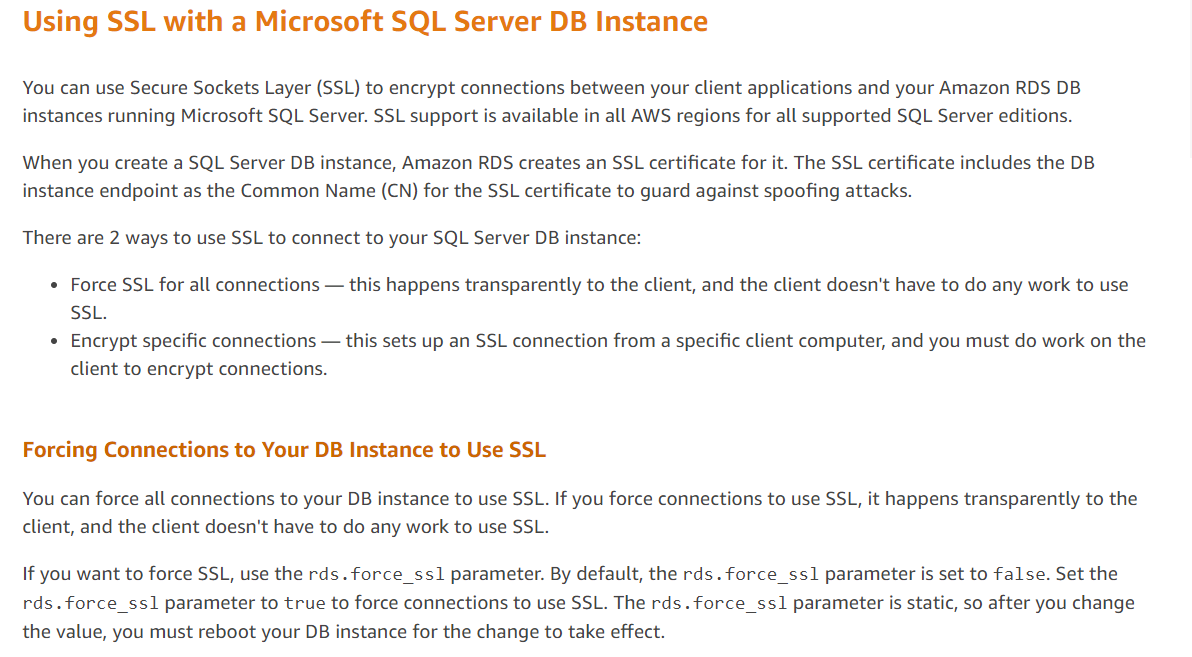 Using SSL with a Microsoft SQL Server DB Instance

You can use Secure Sockets Layer (SSL) to encrypt connections between your client applications and your Amazon RDS DB
instances running Microsoft SQL Server. SSL support is available in all AWS regions for all supported SQL Server editions.

When you create a SQL Server DB instance, Amazon RDS creates an SSL certificate for it. The SSL certificate includes the DB
instance endpoint as the Common Name (CN) for the SSL certificate to guard against spoofing attacks.

There are 2 ways to use SSL to connect to your SQL Server DB instance:

¢ Force SSL for all connections — this happens transparently to the client, and the client doesn't have to do any work to use
SSL.

* Encrypt specific connections — this sets up an SSL connection from a specific client computer, and you must do work on the
client to encrypt connections.

Forcing Connections to Your DB Instance to Use SSL

You can force all connections to your DB instance to use SSL. If you force connections to use SSL, it happens transparently to the
client, and the client doesn't have to do any work to use SSL.

If you want to force SSL, use the rds. force_ss1 parameter. By default, the rds. force_ss1 parameter is set to false. Set the
rds.force_ss1 parameter to true to force connections to use SSL. The rds. force_ssl parameter is static, so after you change
the value, you must reboot your DB instance for the change to take effect.