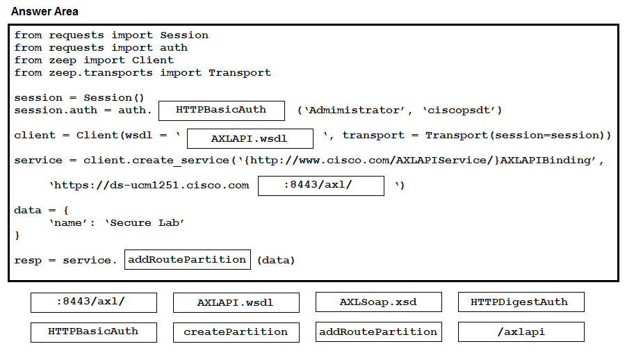 Answer Area

from requests import Session
from requests import auth

from zeep import Client

from zeep.transports import Transport.

session = Session()
session.auth = auth. | HTTPBasicAuth (Admimistrator’, ‘\ciscopsdt’)

client = Client (wsdl = * AXLAPI .wsdi \, transport = Transport (session=session) )

service — client.create_service(‘{http://www.cisco.com/AXLAPIService/}AXLAPIBinding’ ,

‘https: //ds-ucm1251.cisco.com :8443/ax1/ )

resp = service. |addRoutePartition

:8443/ax1/ AXLAPI.wsdl AXLSoap.xsd HTTPDigestAuth

HTTPBasicAuth createPartition addRoutePartition /axlapi