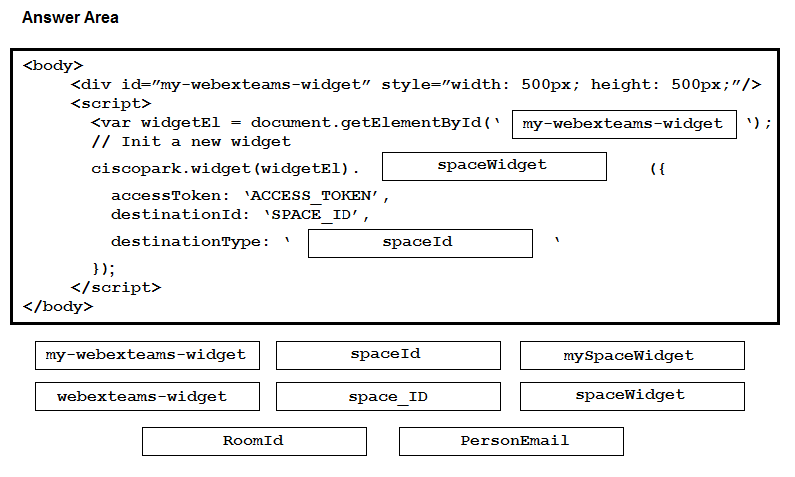 Answer Area

<body>
<div id="my-webexteams-widget” style="width: 500px; height: 500px;"/>
<seript>
<var widgetEl = document.getElementById(* | my-webexteams-widget |‘);

// Init a new widget

ciscopark.widget (widgetEl) . spaceWidget et

accessToken: ‘ACCESS TOKEN’,
destinationId: ‘SPACE_ID’,

destinationType: * spaceId
ys;
</script>
</body>
my-webexteams-widget. spaceId my SpaceWidget
webexteams-widget space_ID spaceWidget

RoomId PersonEmail