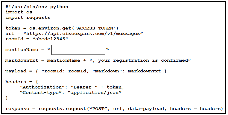 #!/usr/bin/env python
import os
import requests

os.environ.get (‘ACCESS_TOKEN’)
/api .ciscospark.com/v1/messages”

mentionName + “, your registration is confirmed”
payload ‘coomId: roomId, “markdown”: markdownTxt }
headers

“authorization”: “Bearer “ + token,
“Content-type”: “application/json”

response = requests. request ("POST”, url, data-payload, headers = headers)