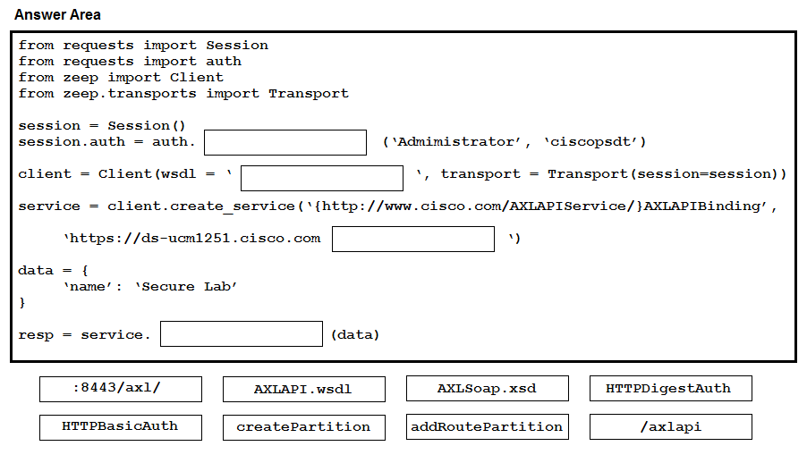 Answer Area

from
from
from
from

session = Session()
session.auth = auth.

client = Client (wsdl

service — client.create_service(‘{http://www.cisco.com/AXLAPIService/}AXLAPIBinding’ ,

resp

requests import Session
requests import auth

zeep import Client

zeep.transports import Transport

‘https: //ds-ucm1251.cisco.com

(\Admimistrator’,

\, transport = Transport (session=session) )

»)

= service.

‘ciscopsdt’ )

18443/ax1/

AXLAPI.wsdl

AXLSoap.xsd

HTTPDigestAuth

HTTPBasicAuth

createPartition

addRoutePartition

/axlapi