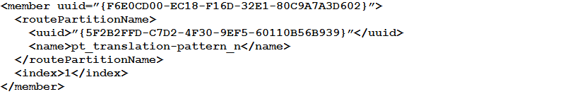<member uuid=”{F6E0CD00-EC18-F16D-32E1-80C9A7TA3D602}">
<routePartitionName>
<uuid>” {5F2B2FFD-C7D2-4F30-9EF5-60110B56B939}"</uuid>
<name>pt_translation-pattern_n</name>
</routePartitionName>
<index>1</index>
</member>