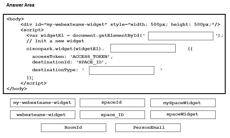 Answer Area

<body>

<div id="my-webexteams-widget” style="width:

<seript>
<var widgetEl - document.getElementById(*
// Init a new widget

500px; height: 500px;”/>

ciscopark.widget (widgetE1) .

accessToken: ‘ACCESS TOKEN’,
destinationId: ‘SPACE_ID’,

destinationType: *

ys;

</script>
</body>
my-webexteams-widget. spaceId my SpaceWidget
webexteams-widget space_ID spaceWidget

RoomId PersonEmail

Me