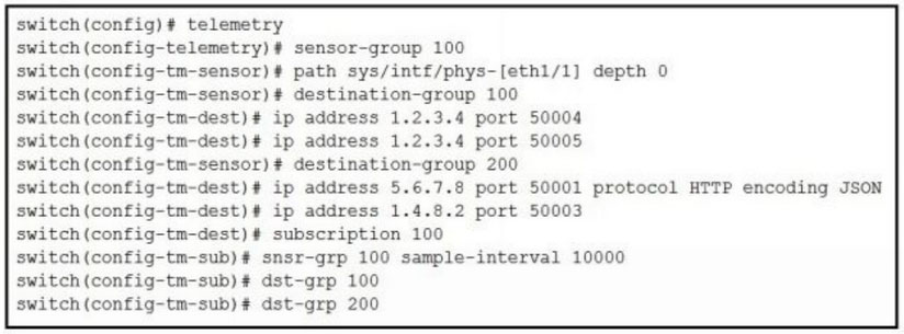 switch (config)# telemetry

switch(config-telemetry)# sensor-group 100

switch (config-tm-sensor)# path sys/intf/phys-[eth1/1] depth 0
switch (config-tm-sensor)# destination-group 100

switch (config-tm-dest)# ip address 1.2.3.4 port 50004

switch (config-tm-dest)# ip address 1.2.3.4 port 50005

switch (config-tm-sensor)# destination-group 200

switch (config-tm-dest)# ip address 5.6.7.8 port 50001 protocol HTTP encoding JSON
switch (config-tm-dest)# ip address 1.4.8.2 port 50003

switch (config-tm-dest)# subscription 100

switch (config-tm-sub)# snsr-grp 100 sample-interval 10000

switch (config-tm-sub)# dst-grp 100

switch (config-tm-sub)# dst-grp 200