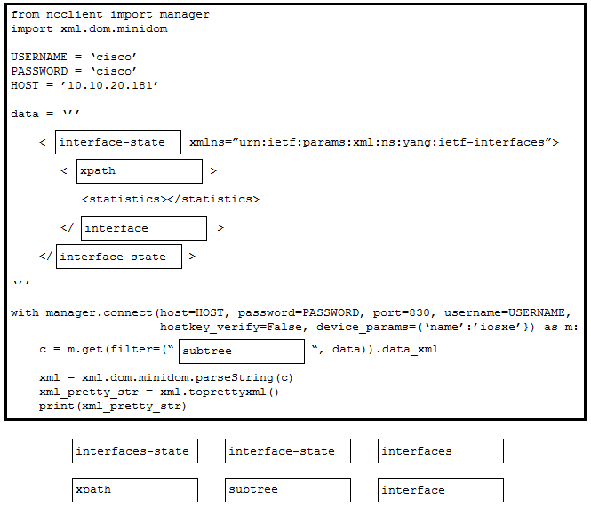 from neclient import manager
import xml.dom.minidom

USERNAME = ‘cisco’
PASSWORD = ‘cisco’
HOST = '10.10.20.161"

data ="

< [interrace-state evf-interfaces”>

< [xpath

<statistics></statistics>

</ [interface >

interface-state

with manager.connect (host=HOST, password=PASSWORD, port ISERNAME,
hostkey_verify-False, device _params=(‘name’:/iosxe’}) as m:

¢ = m.get (filter=("|subtree ™, data) .data_xml

xml = xml .dom.minidom.parseString(c)
xml_pretty_str = xml.toprettyxm! ()
print (xml_pretty_str)

interfaces-state interface-state interfaces

xpath subtree interface