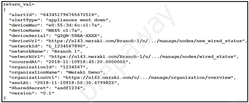 return_val—
{

valertId”: “643451796765672516",

valertType”: “appliances went down”,

“deviceMac”: “e0:55:3d:6c:c1:7a",

“deviceName: “MX65 cl:7a”,

“deviceSerial”: “Q2QN-58EA-20OK”

“deviceUrl”: “https: //n143.meraki.com/Branch-1/n/... /manage/nodes/new_wired_status” |

“networkId”: “L_1234567890",

‘networkName”: “Branch 1”,

“networkUrl”: “https: //n143.meraki.com/Branch-1/n/.../manage/nodes/wired_status”,

YoccuredaAt”: “2018-11-107T18:45:20.0000002”,

YorganizationId”: “1234567”,

“organizationName”: ‘Meraki Demo”,

Yorganizationurl”: “https: //n143.meraki.com/o/.../manage/organization/overview”,

“sentat: “2018-11-10718:50:30.4799822”,

“SharedSecret”: “asdf1234”,

“version”: “0.1”