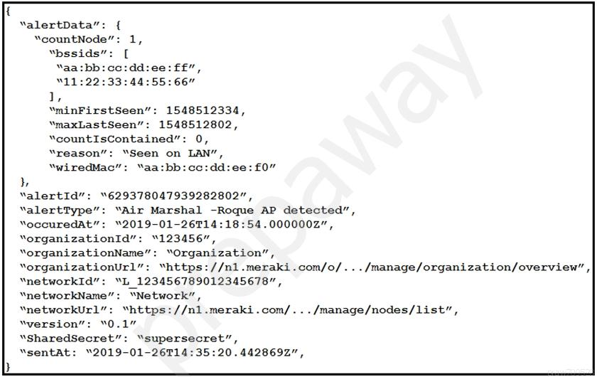 if
‘alertData”:
“countNode’

“bssids”

“aa:bb:cco:dd:ee:f£”,

11:22:33:44:55:66”

1,

‘minFirstSeen”: 1548512334,

‘maxLastSeen”: 1548512802,

“countIsContained”: 0,

“reason”: “Seen on LAN”,

“wiredMac”: “aa:bb:cc:dd:ee:£0”
“alertId”: “629378047939282802”,
‘alertType”: “Air Marshal -Roque AP detected”,
YoccuredAt”: “2019-01-26T14:18:54.0000002",
“organizationId”: “123456”,
“organizationName”: “Organization”,
“organizationUrl”: “https: //n1.meraki.com/o/.../manage/organization/overview”,
“networkId”: “L_123456789012345678",
“networkName”: “Network”,

“networkUrl”: “https://nl.meraki.com/.../manage/nodes/list”,
“version”: “0.1”

“SharedSecret”: “supersecret”,
“sentat: “2019-01-26914:35:20.4428692”,