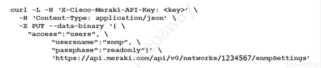 curl -L -H ‘X-Cisco-Meraki-API-Key: <key>’ \
-H ‘Content-Type: application/json’ \
-K pur --data-binary ‘{ \
waccess”:"users”, \
“usersname”:""snmp”, \
‘passphase”:/"readonly”}’ \
vattps:: //api -meraki .com/api/v0/networks/1234567/snmpSettings’