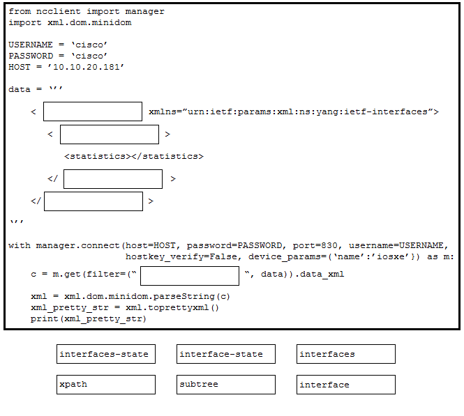 from neclient import manager
import xml.dom.minidom

USERNAME = ‘cisco’
PASSWORD = ‘cisco’
HOST = '10.10.20.161"

data ="

< evf-interfaces”>

<statistics></statistics>

>

with manager.connect (host=HOST, password=PASSWORD, port ISERNAME,
hostkey_verify-False, device _params=(‘name’:/iosxe’}) as m:

© = m.get (filter=(" , data) .date_xml

xml = xml .dom.minidom.parseString(c)
xml_pretty_str = xml.toprettyxm! ()
print (xml_pretty_str)

interfaces-state interface-state interfaces

xpath subtree interface