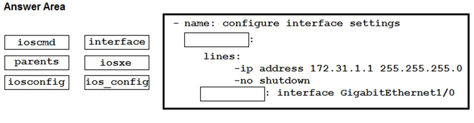 Answer Area

iosomd interface
parents iosxe
iosconfig] [ios config

- name: configure interface settings

lines:

-ip address 172.31.1.1 255.255.255.0
=no shutdown
interface GigabitEthernet1/0