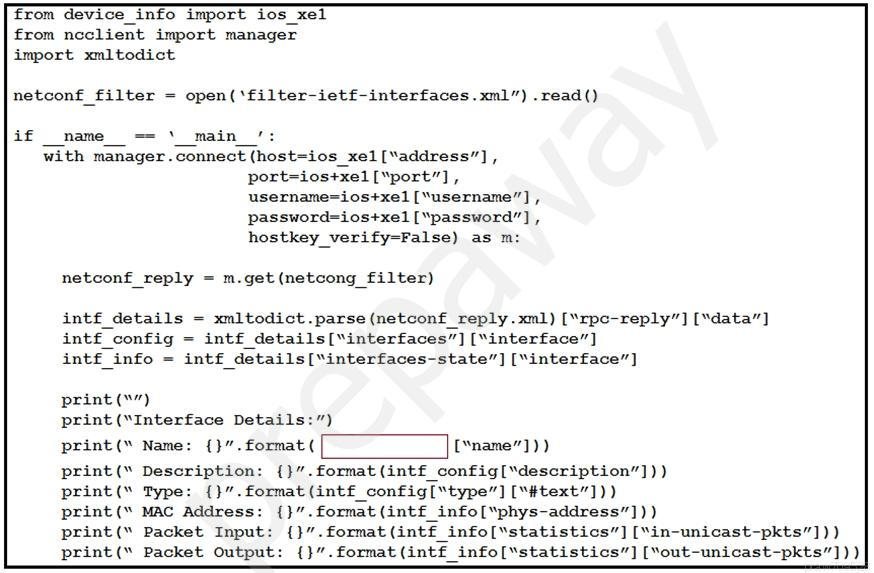 from device info import ios_xel
from ncclient import manager
import xmltodict

netconf_filter = open(‘filter-ietf-interfaces.xml”) .read()

if name == ‘_main /:
with manager. connect (host=ios_xel[“address”] ,
port=ios+xel[“port”],
username=ios+xel [“username”] ,
password=ios+xel ["password’’] ,
hostkey_verify=False) as m:

netconf_reply = m.get(netcong_filter)

intf£_details = xmltodict.parse(netconf_reply.xml) [“rpe-reply”] ["data”]
intf_config = intf_details[“interfaces”] [“interface”]
intf_info = intf_details[“interfaces-state”] [“interface”]

print (™”)
print (“Interface Details:”)

print(“ Name: {}”.format ( ['name”]))

print(* Description: {}”.format (intf£_config["description”]))

print (" Type: {}”. format (intf£_config[“type”] [“#text”]))

print (" MAC Address: {}”. format (intf£_info[“phys-address”]))

print(" Packet Input: {}”.format(intf_info["statistics”] [‘in-unicast-pkts”]))
print(" Packet Output: {}”.format(intf_info[“statistics”] [Yout-unicast-pkts”]) )