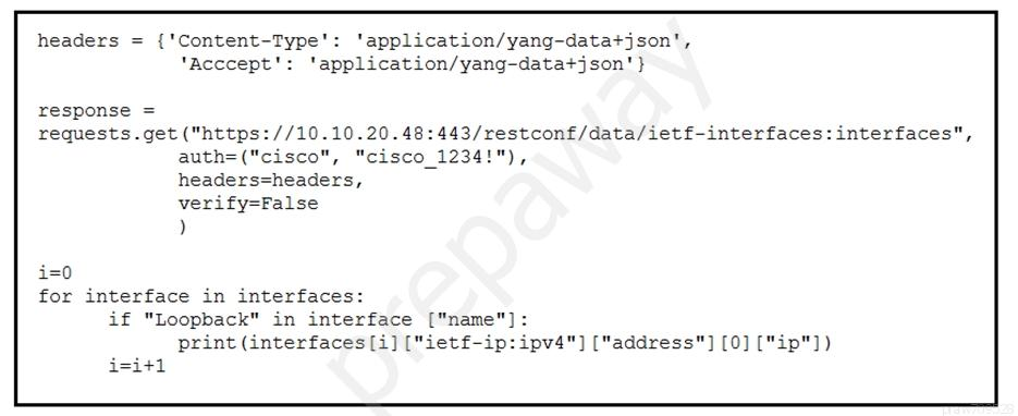 headers = {'Content-Type': ‘application/yang-datatjson',

‘acccept': ‘application/yang-data+json'}

response =
requests.get ("https://10.10.20.48:443/restconf/data/ietf-interfaces: interfaces",

auth=("cisco", "cisco_1234!"),
headers=headers,

verify=False

)

i=0
for interface in interfaces:
if "Loopback" in interface ["name"]:
print (interfaces [i] ["ietf-ip:ipv4"] ["address"] [0] ["ip"])

i=i+l