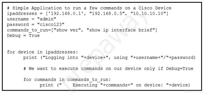 # Simple Application to run a few commands on a Cisco Device
ipaddresses = ['192.168.0.1', "192.168.0.5", "10.10.10.10"]
username = "admin"

password = "cisco123"

commands _to_run=["show ver", "show ip interface brief")
Debug = True

for device in ipaddresses:
print ("Logging into "+device+", using "+username+"/"+password)

# We want to execute commands on our device only if Debug=True

for commands in commands to_run:
print (" Executing "+commands+" on device: "+device)