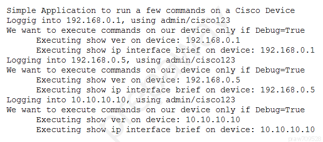 Simple Application to run a few commands on a Cisco Device
Loggig into 192.168.0.1, using admin/cisco123
We want to execute commands on our device only if Debug=True
Executing show ver on device: 192.168.0.1
Executing show ip interface brief on device: 192.168.0.1
Logging into 192.168.0.5, using admin/cisco123
We want to execute commands on our device only if Debug=True
Executing show ver on device: 192.168.0.5
Executing show ip interface brief on device: 192.168.0.5
Logging into 10.10.10.10, using admin/cisco123
We want to execute commands on our device only if Debug=True
Executing show ver on device: 10.10.10.10
Executing show ip interface brief on device: 10.10.10.10