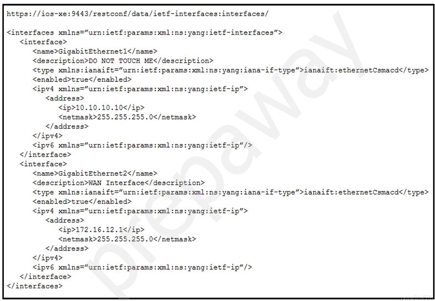 https: //ios-xe:9443/restconf/data/ietf-interfaces:interfaces/

<interfaces xmlns="urn: iet£:params: xml :ns: yang: ietf-interfaces">
<interface>
<name>GigabitEthernet1</name>
<description>DO NOT TOUCH ME</description>
<type smlns:ianaift="urn: iet£:params: xml :ns: yang: iana-if-type”>ianaift:ethernetCsmacd</type>
<enabled>true</enabled>
<ipv4 smlns="urn: iet£:params:xml:ns: yang: ietf-ip”>
<addrese>
<ip>10.10.10.10</ip>
<netmask>255.255.255.0</netmask>
</address>
</ipy4>
<ipv6 smlns="urn: ietf:params:xml:ns: yang: ietf-ip”/>
</interface>
<interface>
<name>Gigabitithernet2</name>
<description>WAN Interface</description>
<type smlns:ianaift="urn: ietf:params:xml:ns: yang: iana-if-type”>ianaift:ethernetCsmacd</type>
<enabled>true</enabled>
<ipv4 smlns="urn: ietf:params:xml:ns:yang:ietf-ip”>
<address>
<ip>172.16.12.1</ip>
<netmask>255.255.255.0</netmask>
</address>
</ipv4>
<ipv6 smlns="urn: iet£:params:xml:ns: yang: ietf-ip"/>
</interface>
</interfaces>