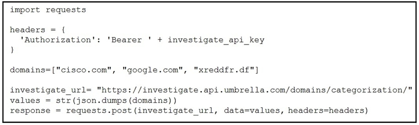import requests

headers = {
‘Authorization': ‘Bearer ' + investigate_api_key

domains=["cisco.com", "google.com", "xreddfr.df"

investigate_url= "https://investigate.api.umbrella.com/domains/categorization/"
values = str(json.dumps (domains)
response = requests.post (investigate_url, data=values, headers=headers)