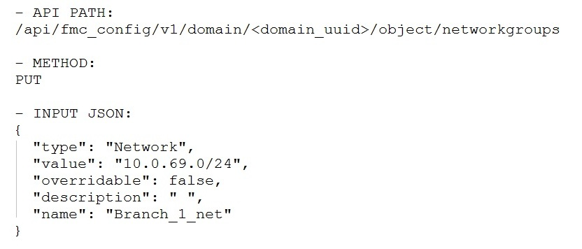-— API PATH:
/api/fmc_config/v1/domain/<domain_uuid>/object/networkgroups

— METHOD:

PUT

— INPUT JSON:

{
"type": "Network",
"value": "10.0.69.0/24",
"overridable": false,
"description": "",

"name": "Branch_1_net"