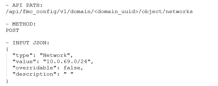 — APT PATH:
/api/fmc_config/v1/domain/<domain_uuid>/object/networks

— METHOD:
POST

- INPUT JSON:
{

"Network",
"10.0.69.0/24",
"overridable": false,
"description": ""