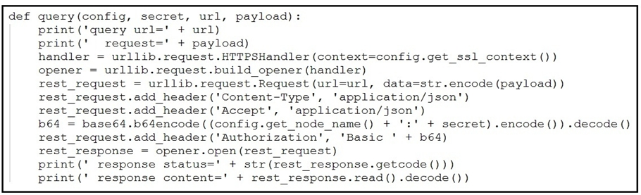 def query(config, secret, url, payload):
print (‘query url=' + url)
print(' request=' + payload)
handler = urllib.request .HTTPSHandler (context=config.get_ssl_context ())
opener = urllib.request.build_opener (handler)
rest_request = urllib.request.Request (url=url, data=str.encode (payload) )
rest_request.add_header('Content-Type', 'application/json')

rest_request.add_header('Accept', ‘application/json')

b64 = baseé4.b64encode ( (config.get_node_name() + ':' + secret) .encode()) «decode ()
rest_request.add_header('Authorization', ‘Basic ' + b64)

rest_response = opener.open(rest_request)

print(' response status=' + str(rest_response.getcode()))

print(' response content=" + rest_response.read() .decode ())