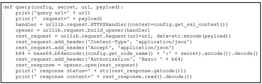 def query(config, secret, url, payload):
print (‘query url=' + url)
print(' request=' + payload)
handler = urllib. request .HTTPSHandler (context=config.get_ssl_context ())
opener = urllib.request .build_ opener (handler)
rest_request = urllib.request.Request (url=url, data=str.encode (payload) )
xrest_request.add_header('Content-Type', ‘application/json')
rest_request.add_header('Accept', 'application/json')
b64 = base64.b64encode((config.get_node_name() + ':' + secret) .encode()) «decode ()
rest_request.add_header('Authorization', 'Basic ' + bé4)
rest_response = opener.open(rest_request)
print(' response status=' + str (rest_response.getcode()))
print(' response content=" + rest_response.read() .decode())
