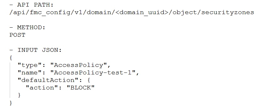— API PATH:
/api/fmc_config/v1/domain/<domain_uuid>/object/securityzones

— METHOD:
POST

-— INPUT JSON:

"AccessPolicy",
: "AccessPolicy-test-1",
"defaultAction": {

"action": "BLOCK"