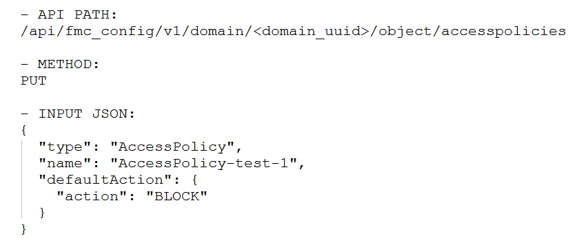 — SPI PARAS
/api/fmc_config/v1/domain/<domain_uuid>/object/accesspolicies

— METHOD:
PUT

-— INPUT JSON:

"type": "AccessPolicy",
"name": "AccessPolicy-test-1",
"defaultAction": {

"action": "BLOCK"