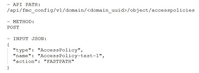 —~ APT PATH:
/api/fmc_config/v1/domain/<domain_uuid>/object/accesspolicies

— METHOD:
POST

-— INPUT JSON:
"AccessPolicy",

"AccessPolicy-test-1",
": "FASTPATH"