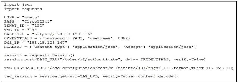 import json
import requests

TENAT_ID 132"

TAG_ID = "24"

BASE_URL = "https://198.18.128.136"

CREDENTIALS = {'password': PASS, ‘username’: USER)

DMZ_IP 198.18.128.147

HEADERS = {'Content-type': 'application/json', 'Accept': 'application/json'}

session = requests.Session()
session.post (BASE_URL+"/token/v2/authenticate", data= CREDENTIALS, verify-False)

TAG_URL=BASE_URL+"/smc-configuration/rest/v1/tenants/{0}/tags/{1)}".format (TENAT_ID, TAG_ID)

tag_session = session.get (url=TAG_URL, verify-False) .content .decode ()