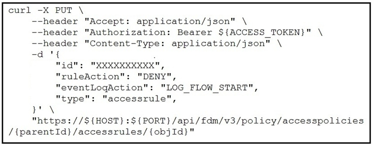 curl -X PUT \
--header "Accept: application/json" \
--header "Authorization: Bearer ${ACCESS_TOKEN}" \
--header "Content-Type: application/json" \
igs de %
id": "XXXXXXXXXX",

ruleAction": "DENY",
eventLogAction": "LOG _FLOW_START",
"type": "accessrule",
ms
"https://${HOST}:${PORT}/api/fdm/v3/policy/accesspolicies
/{parentId}/accessrules/{objId}"