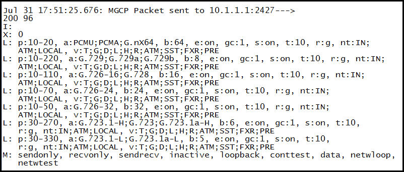 Jul 31 17:51:25.676: MGCP Packet sent to 10.1.1.1:2427--->
200 96

20

= ps10-205 a pomiraans
ATM;LOCAL ,

: p:10-220,'a
ATM;LOCAL,

: p:10-110,'a
ATM;LOCAL ,

B , s:on, t:10, r:g, nt:IN;

3G3 ™ 3 SST;FXR; PRE

; pil0-30, a: efon, gc:1, s:on, t:10, rg, ntzIN;
ATM;LOCAL , pice SS \TM ; SST; FXR; PRE

: 30- 270, 226. 723.1-4; 3 36.723.1a"H, b: S, es AE: 1, son

, sion, t:10,
jR}ATM; SSTEXR; PRE
tive, loopback, conttest, data, netwloop,

* netwtest
