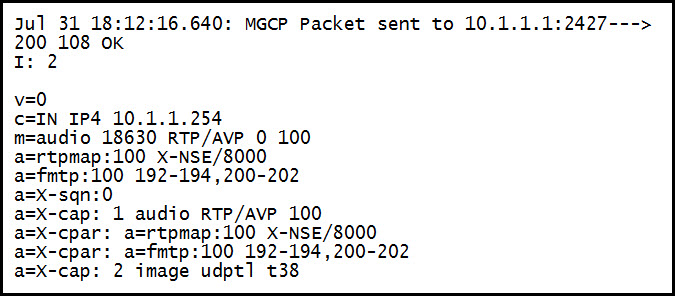 Jul 31 18:12:16.640: mGcP Packet sent to 10.1.1.1:2427--->
200 108 oK
I: 2

v=0
c=IN IP4 10.1.1.254
m=audio 18630 RTP/AVP 0 100

a=rtpmap:100 X-NSE/8000
a=fmtp:100 192-194, 200-202
sqn:0
X-cap: 1 audio RTP/AVP 100
a=X-cpar: a=rtpmap:100 X-NSE/8000
a=X-cpar: ‘Fmtp:100 192-194, 200-202
a=X-cap: 2 image udpt] t38