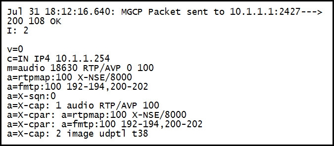 Jul 31 18:12:16.640: mGcP Packet sent to 10.1.1.1:2427--->
200 108 oK
I: 2

v=0
c=IN IP4 10.1.1.254
m=audio 18630 RTP/AVP 0 100

a=rtpmap:100 X-NSE/8000

a=fmtp:100 192-194,200-202

a=X-sqn:0

a=X-cap: 1 audio RTP/AVP 100
a=X-cpar: rtpmap:100 X-NSE/8000
a=X-cpar: fn: Too 192-194, 200-202
a=X-cap: 2 image udpt] t38