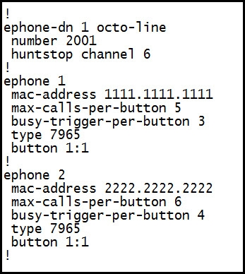 1
lephone-dn 1 octo-line
number 2001

huntstop channel 6

1

lephone 1

mac-address 1111.1111.1111
max-calls-per-button 5
busy-trigger-per-button 3
type 7965

button 1:1
1

lephone 2

mac-address 2222.2222.2222
max-calls-per-button 6
busy-trigger-per-button 4
type 7965

button 1:1

1