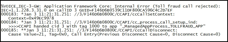 6VOICE_IEC-3-GW: Application Framework Core: Internal Error (Toll fraud call rejected):
ITEC=1.1.228.3.31.0 on_callID 3 GUID=F146D6B0539C11DF800CA596C4C2D7EF

1000183: *Jan 3 11:21:31.251: //3/F146D6B0800C/cCAPI/ccCal1SetContext:
Context=0x49EC9978

000184: *jan 3 11:21:31.251: //3/F146D6B0800C/CCAPI/cc_process_call_setup_ind:
>>>5CCAPI handed cid 3 with tag 1000 to app "_ManagedAppProcess_TOLLFRAUD_APP™
(000185: **Jan 3 11:21:31.251: //3/F146D6B0800C/cCAPI/ccCal 1Disconnect:
Cause Value=21, Tag=0x0, Call Entry(Previous Disconnect Cause=0, Disconnect Cause=0)