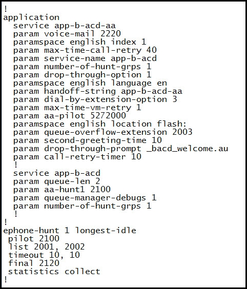 1
application

service app-b-acd-aa

param voice-mail 2220

paramspace english index 1

param max-time-call-retry 40

param service-name app-b-acd

param number-of-hunt-grps 1

param drop-through-option 1

paramspace english language en

param handoff-string app-b-acd-aa

param dial-by-extension-option 3

param max-time-vm-retry 1

param aa-pilot 5272000

paramspace english location flash

param queue-overflow-extension 2003

param second-greeting-time 10

param drop-through-prompt _bacd_welcome. au

param call-retry-timer 10

service app-b-acd

param queue-len_ 2

param aa-huntl 2100

param queue-manager-debugs 1
param number-of-hunt-grps 1

!
ephone-hunt 1 longest-idle
pilot_2100

list 2001, 2002

timeout 10, 10

final 2120

statistics collect