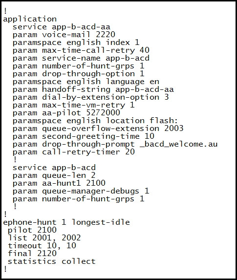 !
application

service app-b-acd-aa

param voice-mail 2220

paramspace english index 1

param max-time-call-retry 40

param service-name app-b-acd

param number-of-hunt-grps 1

param drop-through-option 1

paramspace english language en

param handoff-string app-b-acd-aa

param dial-by-extension-option 3

param max-time-vm-retry 1

param aa-pilot 5272000

paramspace english location flash

param queue-overflow-extension 2003

param second-greeting-time 10

param drop-through-prompt _bacd_welcome. au

param call-retry-timer 20

service app-b-acd

param queue-len_2

param aa-huntl 2100

param queue-manager-debugs 1
param number-of-hunt-grps 1

!
ephone-hunt 1 longest-idle
pilot_2100

list 2001, 2002

timeout 10, 10

final 2120

statistics collect
!