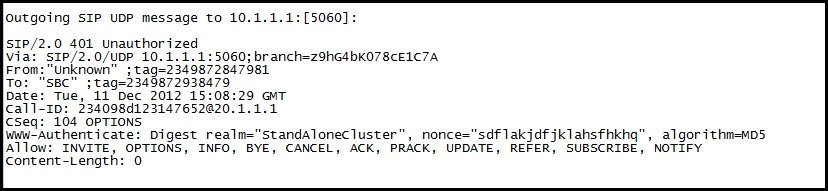 outgoing STP UDP message to 10.1.1.1:[5060]

S1P/2.0 401 unauthorized
eed OhG4bKO7BCEIC7A
jtag-2349872847981
349872938479
11 Dec 2012 15:08:29 et
234098d123147652@20.1.1.1
104° OPTIONS
www-Authenticate: Digest _realm="standalonecluster”, nonce="sdflakjdfjklahsfhkhg”, algorithm=-mp5
Allow: INVITE, OPTIONS, INFO, BYE, CANCEL, ACK, PRACK, UPDATE, REFER, SUBSCRIBE, NOTIFY
Content-Length: 0