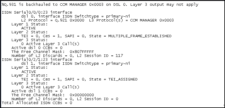 x. 981 is backhauled to CCM MANAGER Ox0003 on DSL 0. Layer 3 output may not apply

ISDN serial0/0/Q:23 interface
ds1_0, interface ISON Switchtype = primary-ni
L2 protocol = G.921 0x0000 L3 Protocols} = CCM MANAGER 0x000
Layer 1 status:
ACTIVE
Layer 2 Status:
TEI = 0, Cas = 1, SAPI = 0, State = MULTIPLE_FRAME_ESTABLISHED
Layer 3 statu
0 Active Layer 3 cal1(s)
active ds1 0 ccBs = 0
The Free Channel Mask: OxBO7FEFFE
Number of L2 Discards = 0, L2 Session 1D = 117
ISON Serial0/2/1:23 interface
ds11,"interface TSON switchtype = primary-m
Layer 1 Status:
ACTIVE
Layer 2 Status:
TEI = 0, Cas = 1, SAPI = 0, State = TET_ASSIGNED
Layer 3 statu
0 Active Layer 3 cal1(s)
active ds] 1 ccBs = 0
The Free Channel mask: 0x00000000
Number of L2 Discards = 0, L2 Session 1D = 0
rotal Allocated 1S0N ccas = 0