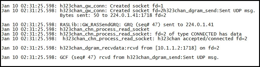 : h323chan_gw_conn: Created socket fd=1
= h323chan_gw_conn: Created socket fd=2h323chan_dgram_send:Sent UDP msg.
Bytes sent: 50 to 224.0.1.41:1718 fd=2

: RASLi GW_RASSendGRQ: GRQ (seq# 47) sent to 224.0.1.41

} h323chan_chn_process_read_socket

: h323chan_chn_process_read_socket: fd=2 of type CONNECTED has data
h323chan_chn_process_read_socket: h323chan accepted/connected fd=2

: h323chan_dgram_recvdata:rcvd from [10.1.1.2:1718] on fd=2

: GCF (seq# 47) rcvd from h323chan_dgram_send:Sent UDP msg.