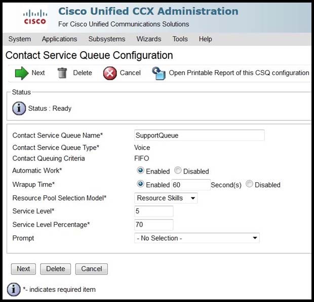 ahorlee
cisco

System

Applications
Contact Service Queue Configuration

»> Net ff Delete @ Cancel yy (Open Printable Report of this CSQ configuration

‘Subsystems

Contact Service Queue Name*
Contact Service Queue Type*
Contact Queuing Criteria
‘Automatic Work*

Wrapup Time*

Resource Pool Selection Model*
Service Level*

Service Level Percentage"

Prompt

Next | { Delete | [Cancel

@ ~ indicates required tem

Cisco Unified CCX Administration

For Cisco Unified Communications Solutions

Wizards Tools Help

SupportQueue
Voice
FIFO

® Enabled

© Enabled 60

Disabled
Second(s)

Resource Skis ¥

5

70

- No Selection -

Disabled