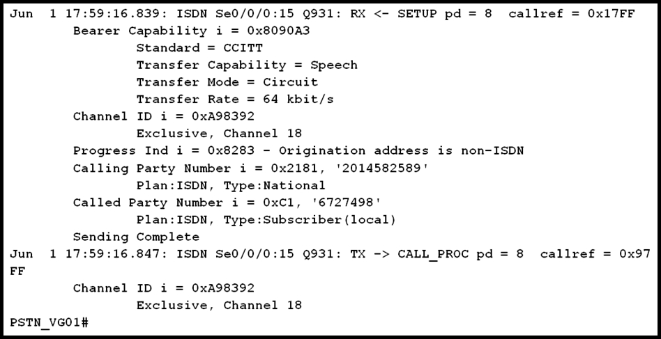 Jun 1 17:59:16.839: ISDN Se0/0/0:15 Q931: RX <- SETUP pd = 8 callref = Oxl17FF
Bearer Capability i = 0x8090A3
Standard = CCITT
Transfer Capability = Speech
Transfer Mode = Circuit
Transfer Rate = 64 kbit/s
Channel ID i = 0xA98392
Exclusive, Channel 18
Progress Ind i = 0x8283 - Origination address is non-ISDN
Calling Party Number i = 0x2181, '2014582589'
Plan:ISDN, Type:National
Called Party Number i = 0xCl, '6727498'
Plan:ISDN, Type:Subscriber (local)
Sending Complete
Jun 1 17:59:16.847: ISDN Se0/0/0:15 Q931: TX -> CALL_PROC pd = 8 callref = 0x97
FF
Channel ID i = 0xA98392
Exclusive, Channel 18

PSTN_VGO1#
