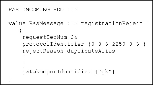 RAS INCOMING PDU

value RasMessage
{
requestSeqNum 24
protocolldentifier {0 0 8 2250 0 3 }
rejectReason duplicateAlias
{

t
gatekeeperIdentifier {"gk"}

registrationReject
